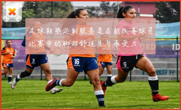 足球鞋垫定制服务是否能改善球员比赛中的脚部舒适度与承受力