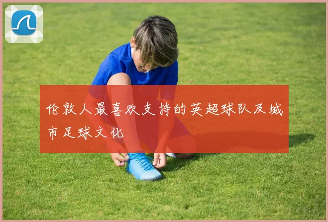 伦敦人最喜欢支持的英超球队及城市足球文化