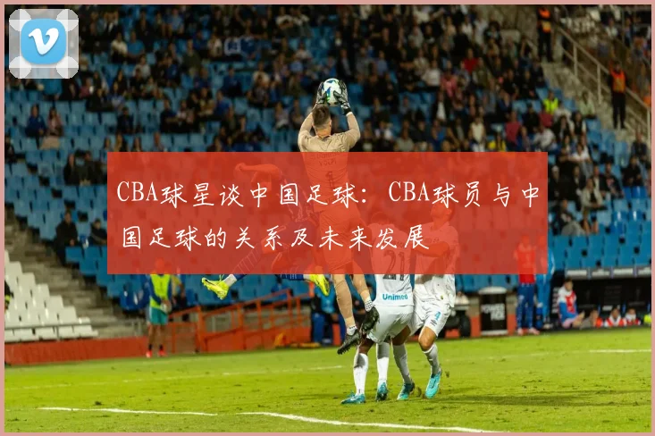 CBA球星谈中国足球：CBA球员与中国足球的关系及未来发展