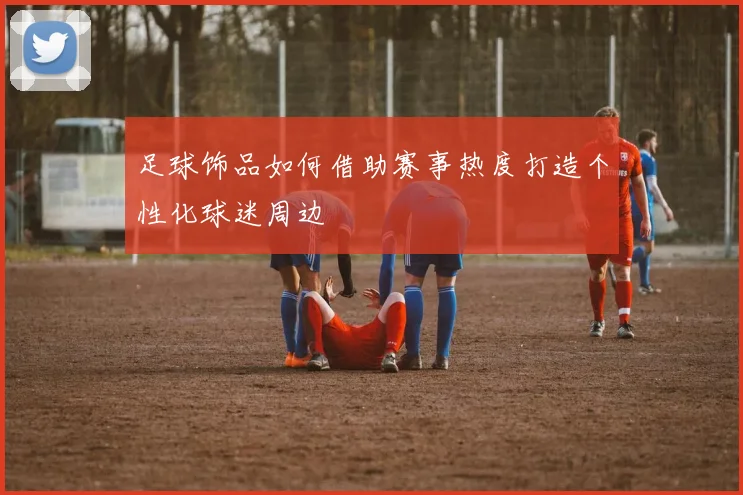 足球饰品如何借助赛事热度打造个性化球迷周边